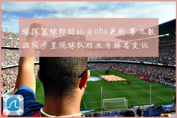 球探篮球即时比分nba更新 赛况数据同步呈现球队对决与排名变化