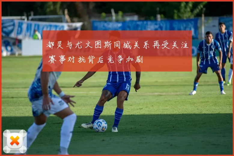 都灵与尤文图斯同城关系再受关注 赛事对抗背后竞争加剧