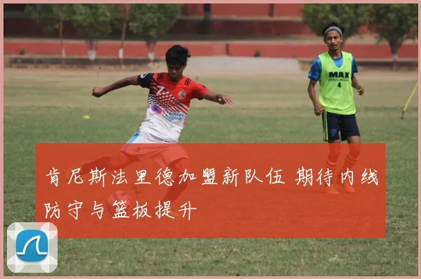 肯尼斯法里德加盟新队伍 期待内线防守与篮板提升
