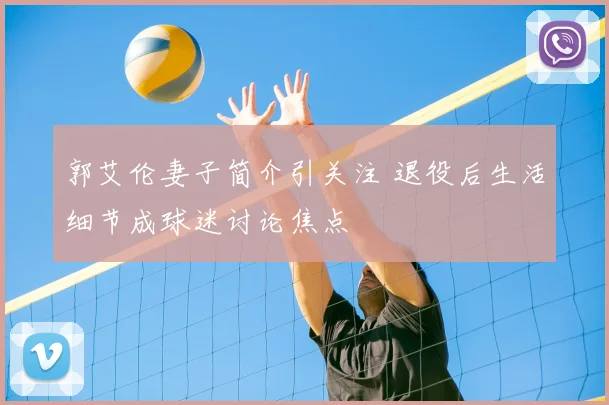 郭艾伦妻子简介引关注 退役后生活细节成球迷讨论焦点