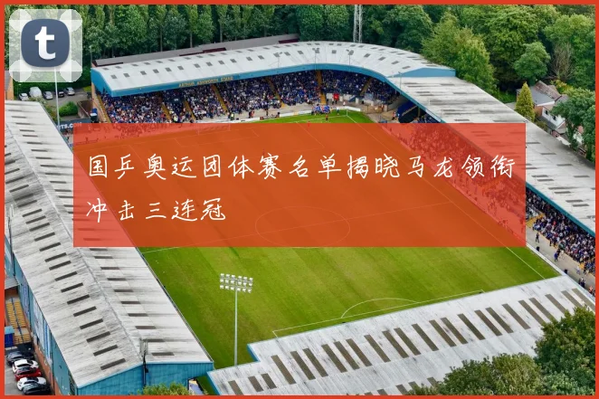 国乒奥运团体赛名单揭晓马龙领衔冲击三连冠