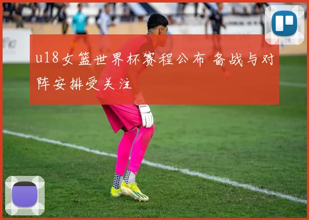 u18女篮世界杯赛程公布 备战与对阵安排受关注
