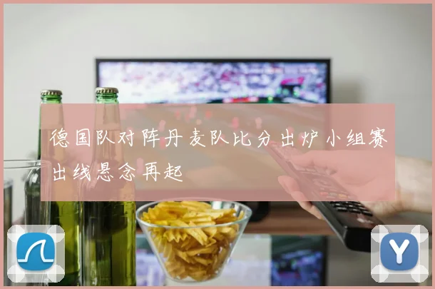 德国队对阵丹麦队比分出炉小组赛出线悬念再起