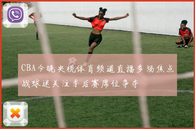 CBA今晚央视体育频道直播多场焦点战球迷关注季后赛席位争夺