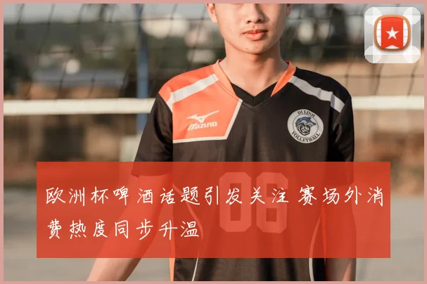 欧洲杯啤酒话题引发关注 赛场外消费热度同步升温
