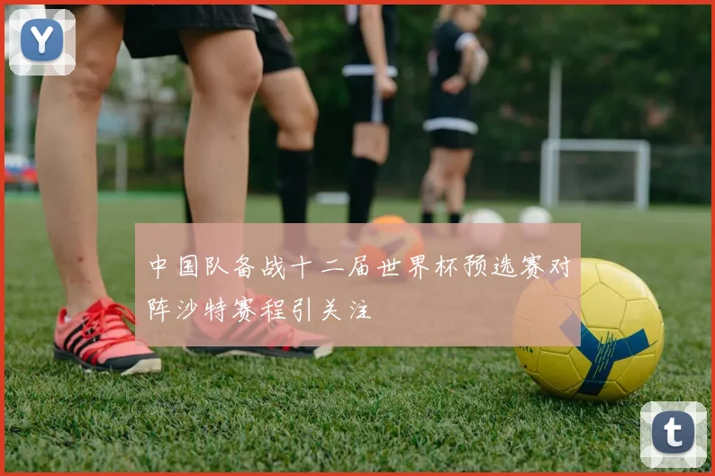 中国队备战十二届世界杯预选赛对阵沙特赛程引关注