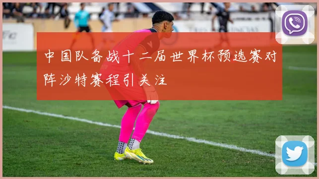 中国队备战十二届世界杯预选赛对阵沙特赛程引关注