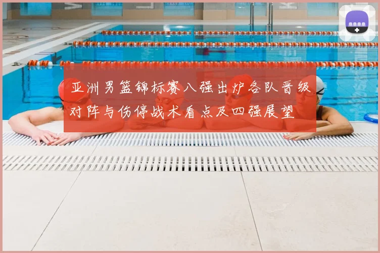 亚洲男篮锦标赛八强出炉各队晋级对阵与伤停战术看点及四强展望