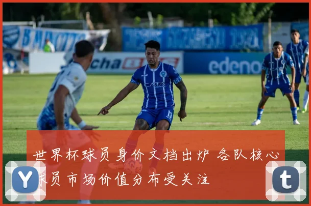 世界杯球员身价文档出炉 各队核心球员市场价值分布受关注