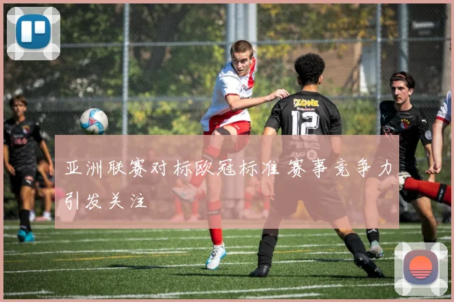 亚洲联赛对标欧冠标准 赛事竞争力引发关注