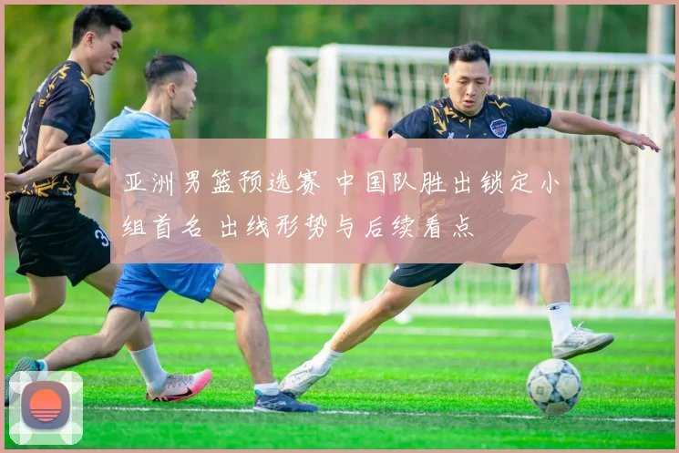 亚洲男篮预选赛 中国队胜出锁定小组首名 出线形势与后续看点