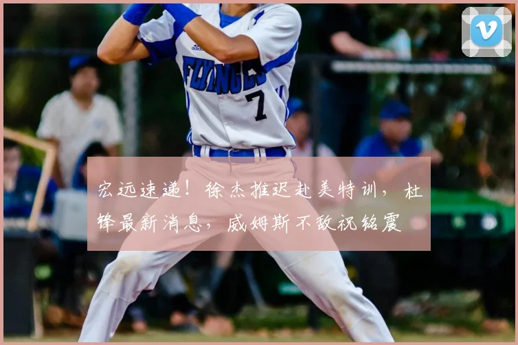 宏远速递！徐杰推迟赴美特训，杜锋最新消息，威姆斯不敌祝铭震