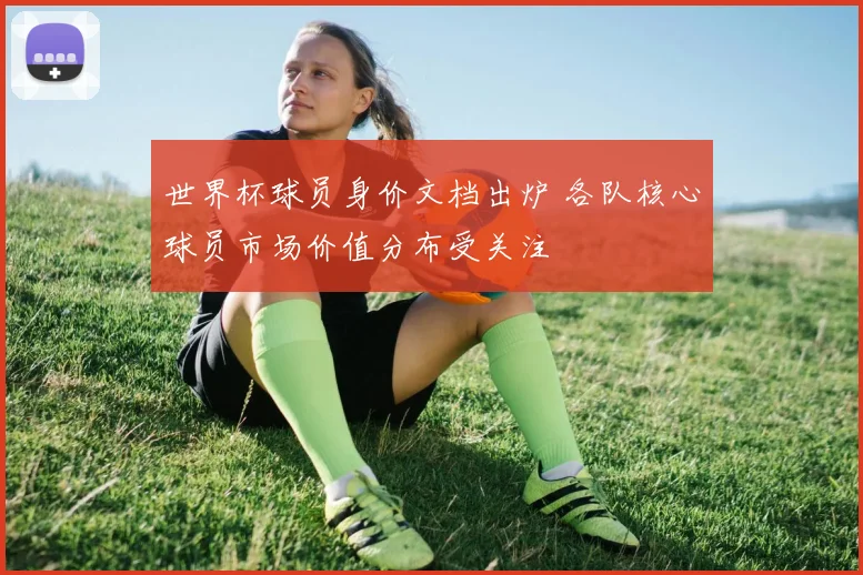 世界杯球员身价文档出炉 各队核心球员市场价值分布受关注