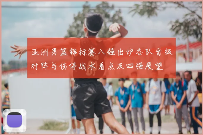 亚洲男篮锦标赛八强出炉各队晋级对阵与伤停战术看点及四强展望