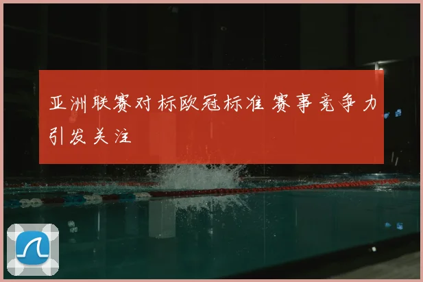 亚洲联赛对标欧冠标准 赛事竞争力引发关注