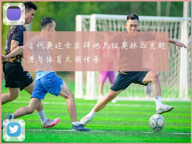 古代奥运会发祥地见证奥林匹克起源与体育文明传承