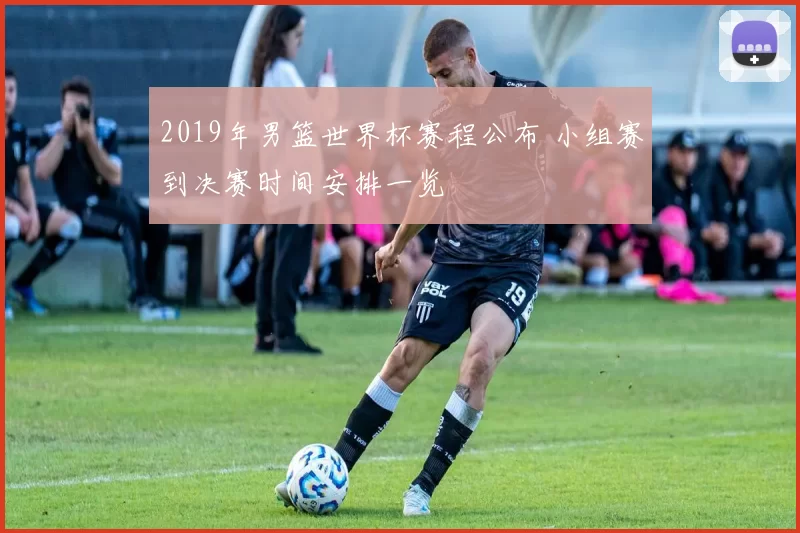 2019年男篮世界杯赛程公布 小组赛到决赛时间安排一览
