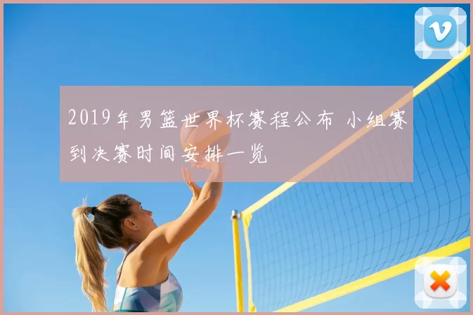 2019年男篮世界杯赛程公布 小组赛到决赛时间安排一览