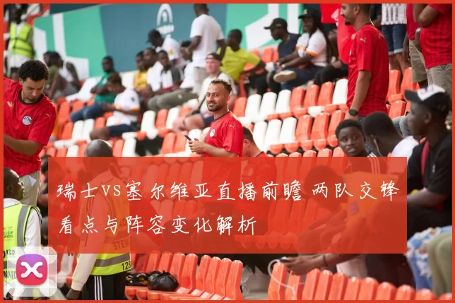 瑞士vs塞尔维亚直播前瞻 两队交锋看点与阵容变化解析