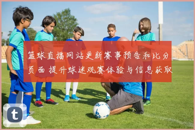 篮球直播网站更新赛事预告和比分页面 提升球迷观赛体验与信息获取效率