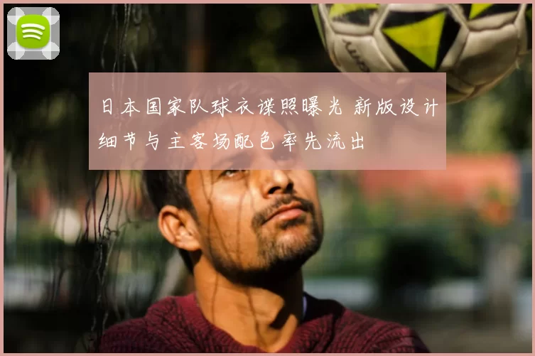 日本国家队球衣谍照曝光 新版设计细节与主客场配色率先流出
