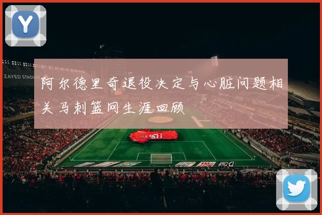 阿尔德里奇退役决定与心脏问题相关马刺篮网生涯回顾