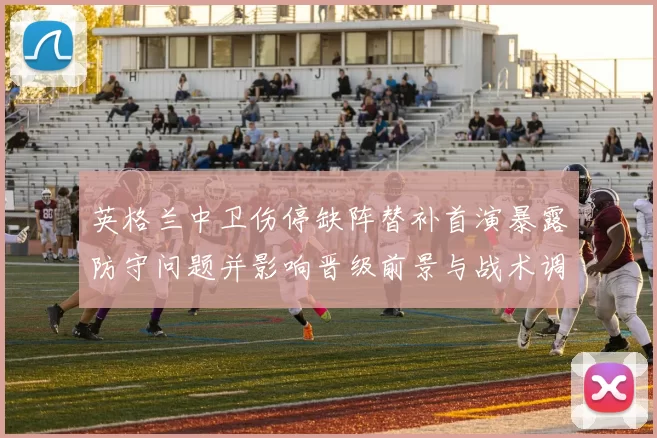 英格兰中卫伤停缺阵替补首演暴露防守问题并影响晋级前景与战术调整