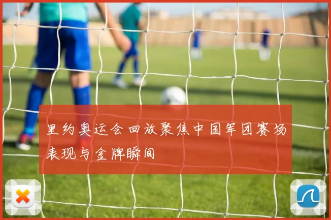 里约奥运会回放聚焦中国军团赛场表现与金牌瞬间