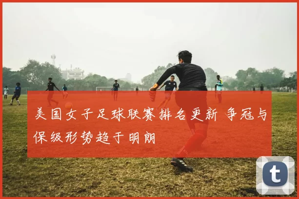 美国女子足球联赛排名更新 争冠与保级形势趋于明朗