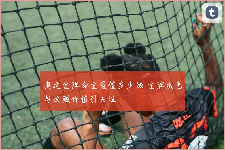 奥运金牌含金量值多少钱 金牌成色与收藏价值引关注