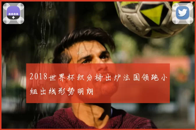 2018世界杯积分榜出炉法国领跑小组出线形势明朗