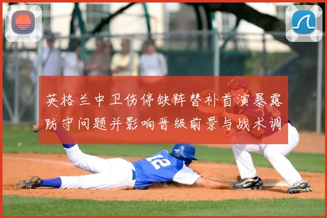 英格兰中卫伤停缺阵替补首演暴露防守问题并影响晋级前景与战术调整