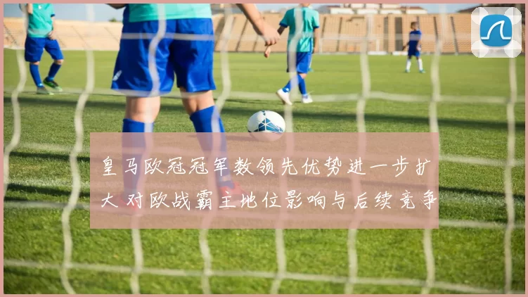 皇马欧冠冠军数领先优势进一步扩大 对欧战霸主地位影响与后续竞争看点