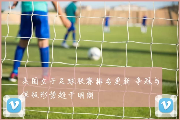 美国女子足球联赛排名更新 争冠与保级形势趋于明朗