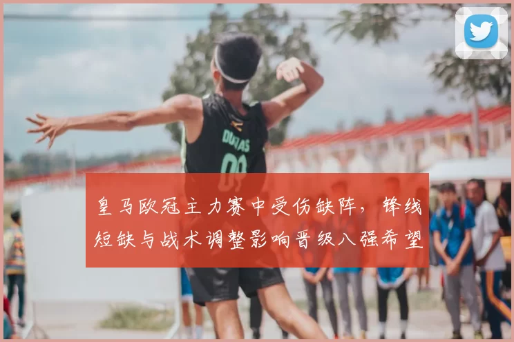 皇马欧冠主力赛中受伤缺阵，锋线短缺与战术调整影响晋级八强希望