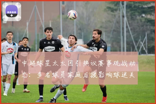 中超球星太太团引热议赛事观战动态：多名球员家庭后援影响球迷关注度