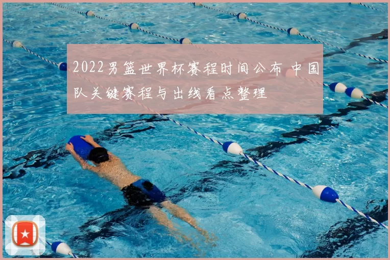 2022男篮世界杯赛程时间公布 中国队关键赛程与出线看点整理